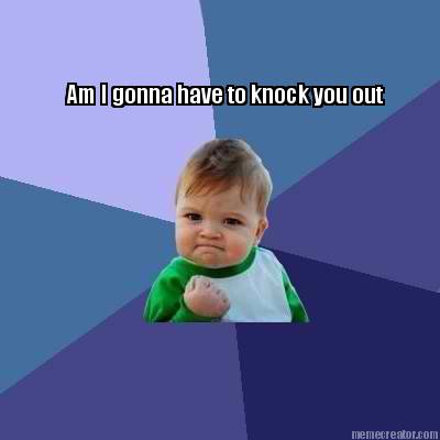 am-i-gonna-have-to-knock-you-out