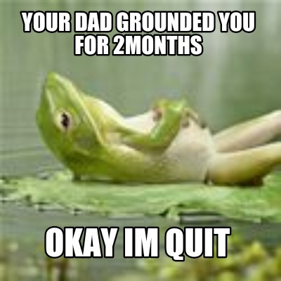 your-dad-grounded-you-for-2months-okay-im-quit