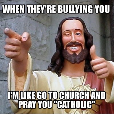 when-theyre-bullying-you-im-like-go-to-church-and-pray-you-catholic