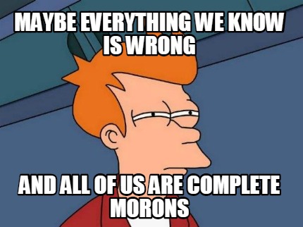 maybe-everything-we-know-is-wrong-and-all-of-us-are-complete-morons