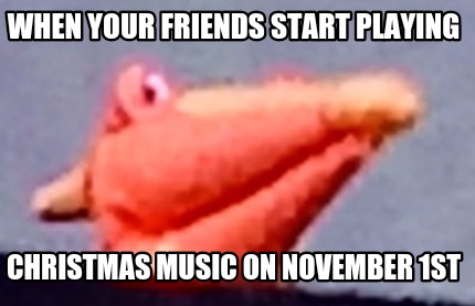 when-your-friends-start-playing-christmas-music-on-november-1st