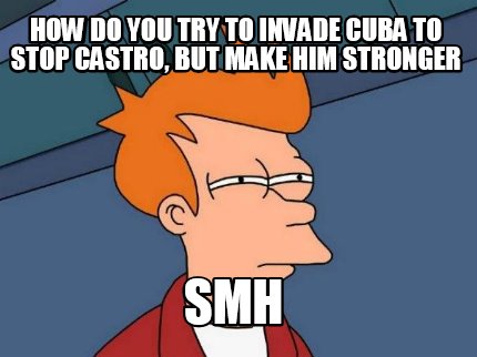 how-do-you-try-to-invade-cuba-to-stop-castro-but-make-him-stronger-smh