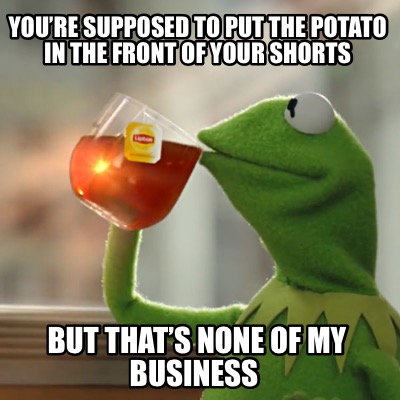 youre-supposed-to-put-the-potato-in-the-front-of-your-shorts-but-thats-none-of-m