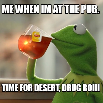 me-when-im-at-the-pub.-time-for-desert-drug-boiii